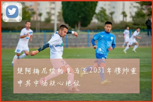 楚阿梅尼续约皇马至2031年穆帅重申其中场核心地位