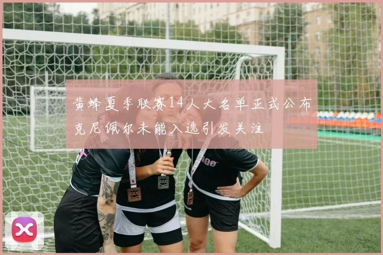 黄蜂夏季联赛14人大名单正式公布克尼佩尔未能入选引发关注