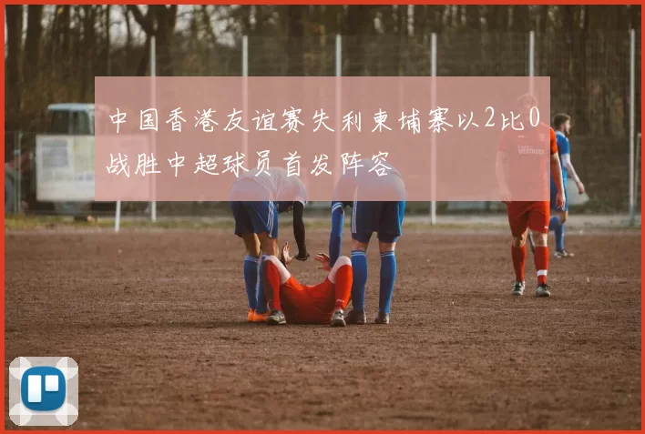 中国香港友谊赛失利柬埔寨以2比0战胜中超球员首发阵容
