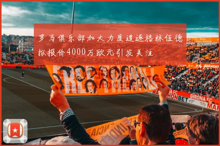 罗马俱乐部加大力度追逐格林伍德拟报价4000万欧元引发关注