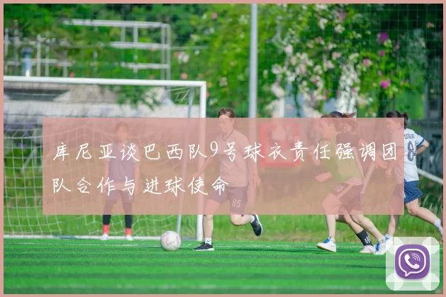 库尼亚谈巴西队9号球衣责任强调团队合作与进球使命