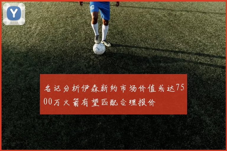 名记分析伊森新约市场价值或达7500万火箭有望匹配合理报价